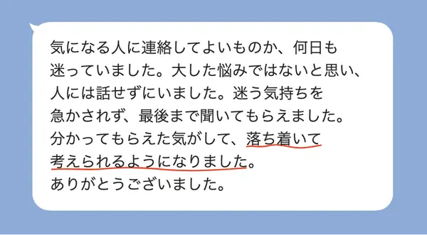 女性20代の方の感想: 気になる人に連絡してよいか迷っていたが、急かされず聞いてもらえて、落ち着いて考えられるようになった
