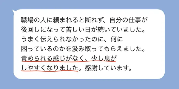 女性30代の方の感想: 職場で断れず苦しかったが、何に困っているかを汲み取ってもらえて、責められずに息がしやすくなった