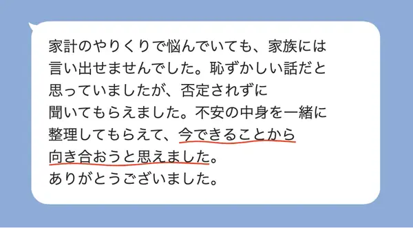 女性40代の方の感想: 家計の悩みを家族に言えなかったが、否定されず聞いてもらえて、今できることから向き合おうと思えた