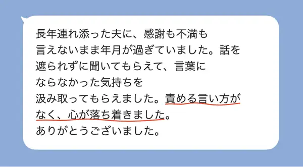女性50代の方の感想: 長年連れ添った夫に感謝も不満も言えずにいたが、遮られず気持ちを汲み取ってもらえて、心が落ち着いた