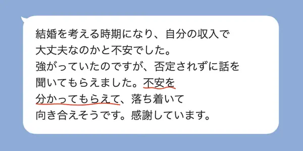 男性30代の方の感想: 結婚を考える中で収入の不安があったが、否定されず聞いてもらえて、落ち着いて向き合えそうになった