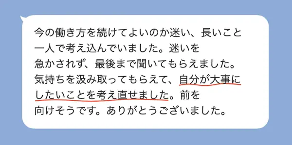 男性40代の方の感想: 今の働き方に迷って一人で考え込んでいたが、急かされず聞いてもらえて、大事にしたいことを考え直せた